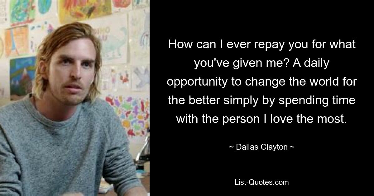 How can I ever repay you for what you've given me? A daily opportunity to change the world for the better simply by spending time with the person I love the most. — © Dallas Clayton