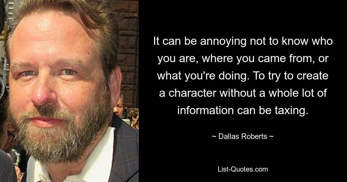 It can be annoying not to know who you are, where you came from, or what you're doing. To try to create a character without a whole lot of information can be taxing. — © Dallas Roberts