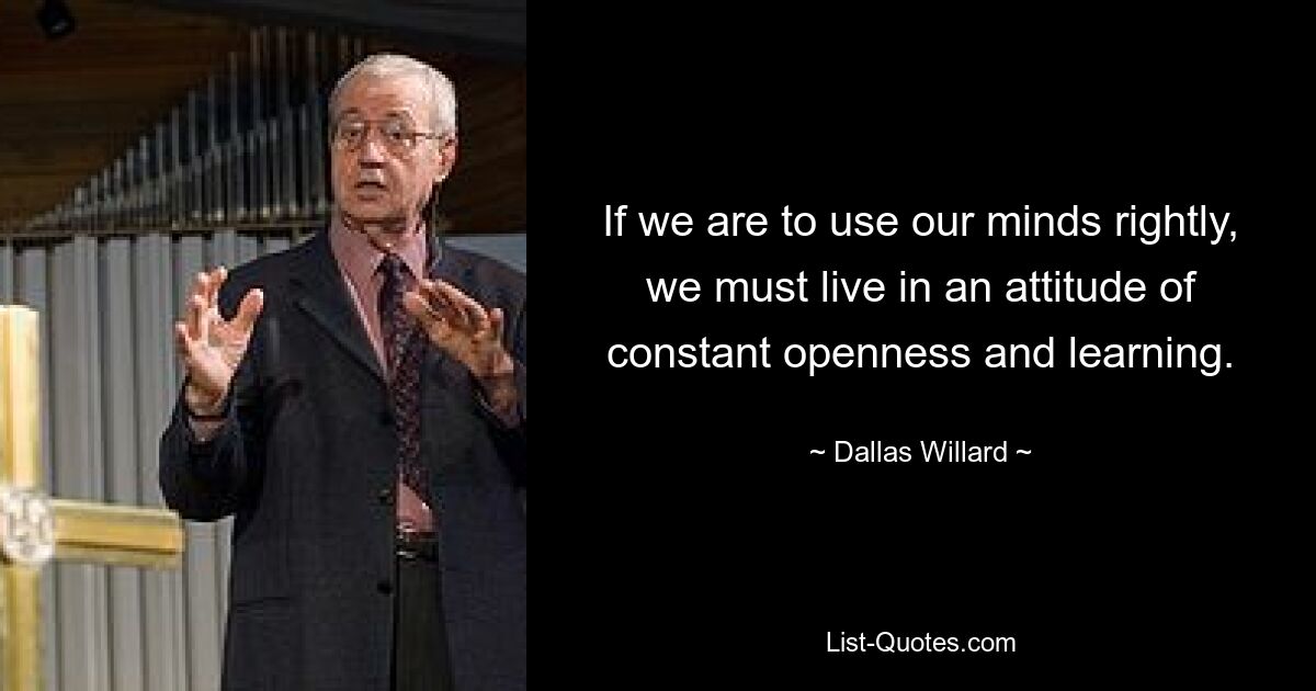 If we are to use our minds rightly, we must live in an attitude of constant openness and learning. — © Dallas Willard