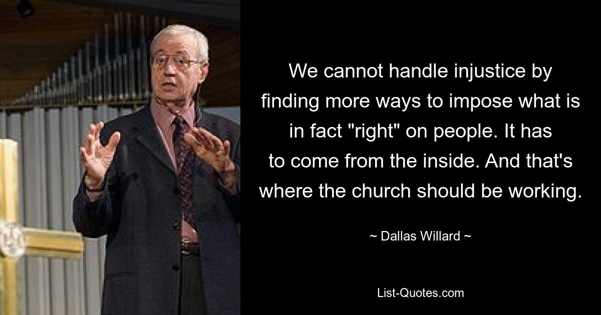 We cannot handle injustice by finding more ways to impose what is in fact "right" on people. It has to come from the inside. And that's where the church should be working. — © Dallas Willard