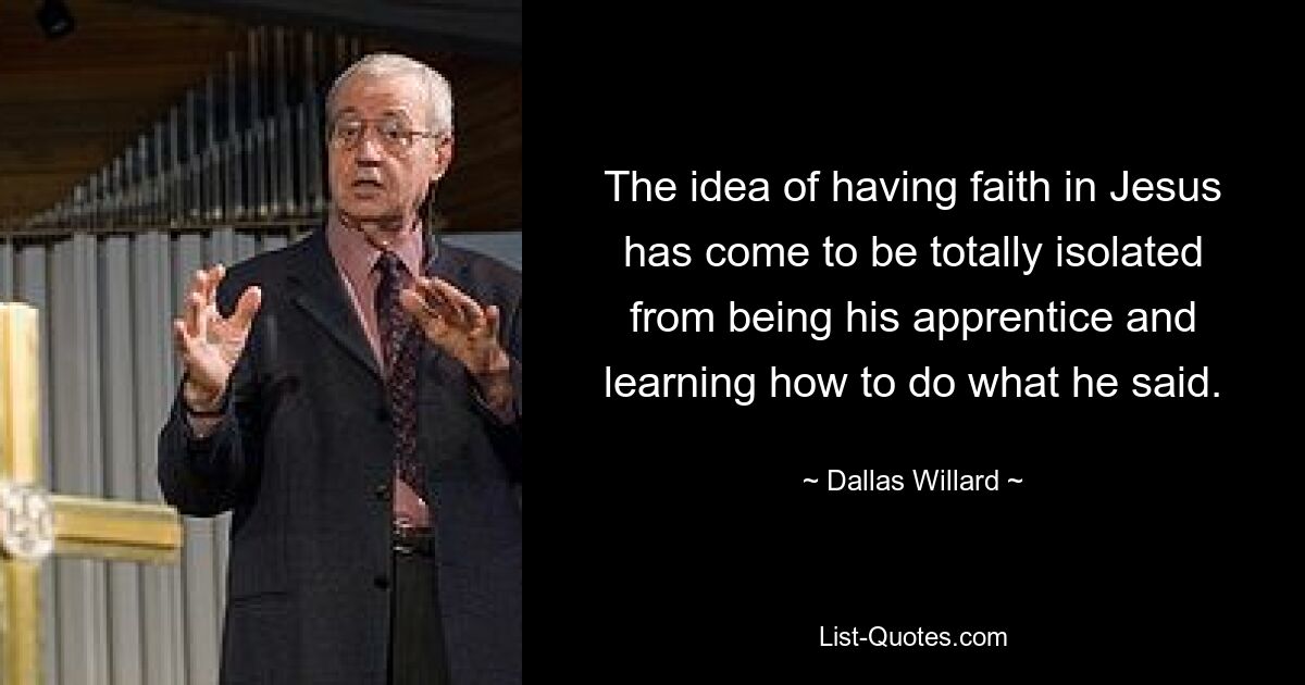 The idea of having faith in Jesus has come to be totally isolated from being his apprentice and learning how to do what he said. — © Dallas Willard