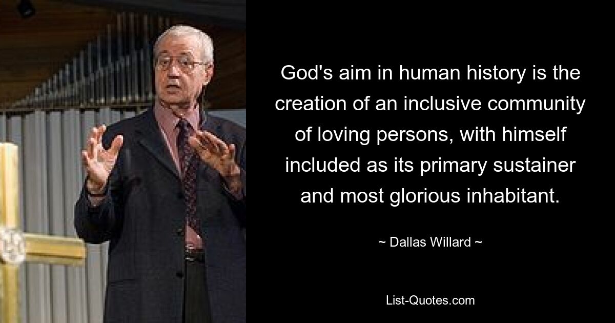 God's aim in human history is the creation of an inclusive community of loving persons, with himself included as its primary sustainer and most glorious inhabitant. — © Dallas Willard