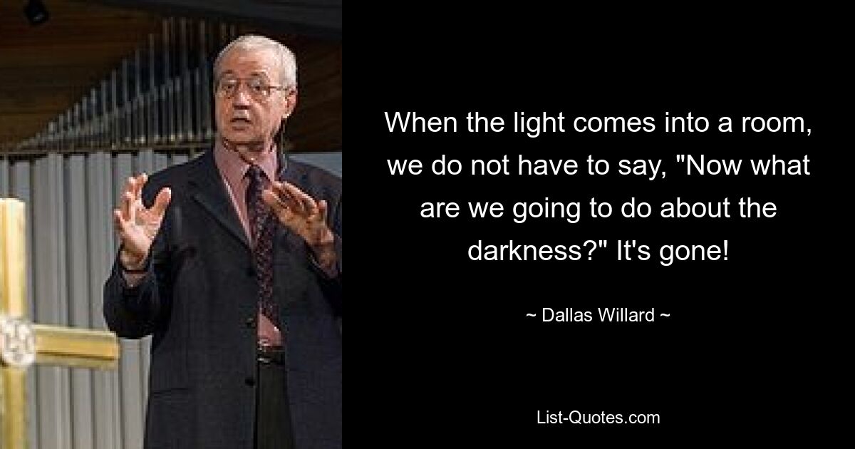 When the light comes into a room, we do not have to say, "Now what are we going to do about the darkness?" It's gone! — © Dallas Willard