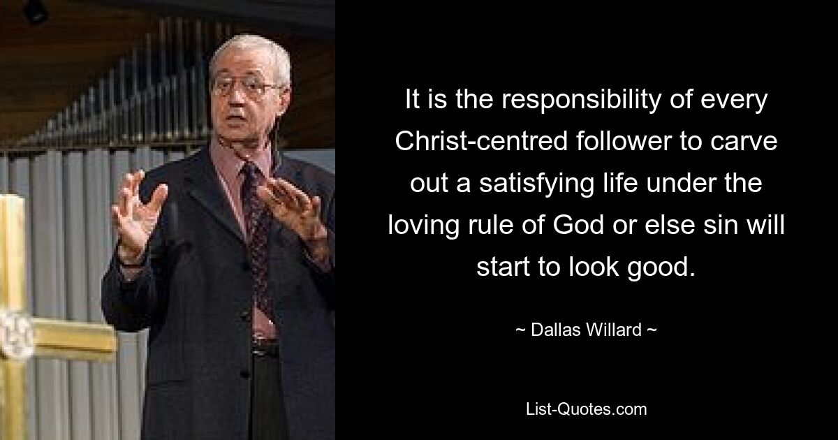 It is the responsibility of every Christ-centred follower to carve out a satisfying life under the loving rule of God or else sin will start to look good. — © Dallas Willard