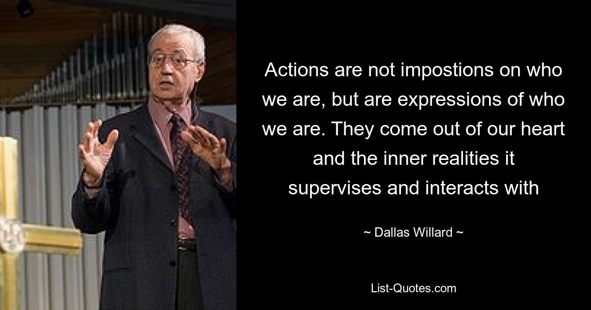 Actions are not impostions on who we are, but are expressions of who we are. They come out of our heart and the inner realities it supervises and interacts with — © Dallas Willard