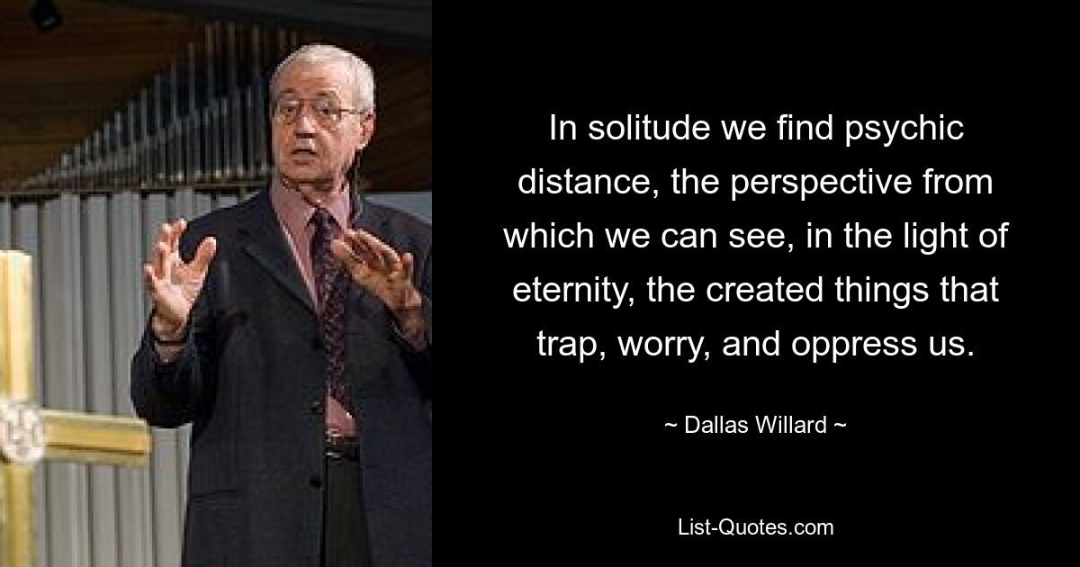 In solitude we find psychic distance, the perspective from which we can see, in the light of eternity, the created things that trap, worry, and oppress us. — © Dallas Willard