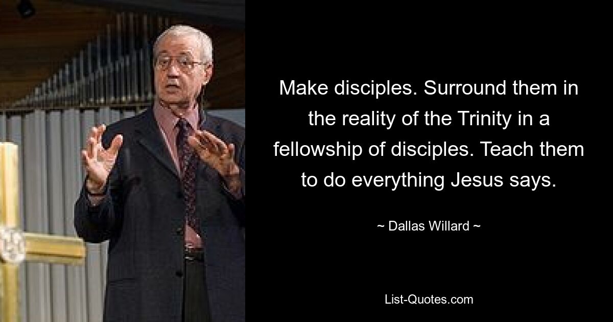 Make disciples. Surround them in the reality of the Trinity in a fellowship of disciples. Teach them to do everything Jesus says. — © Dallas Willard