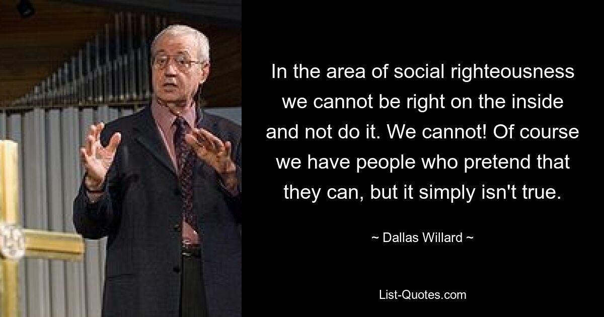 In the area of social righteousness we cannot be right on the inside and not do it. We cannot! Of course we have people who pretend that they can, but it simply isn't true. — © Dallas Willard