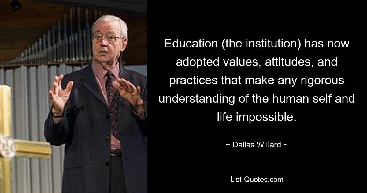 Education (the institution) has now adopted values, attitudes, and practices that make any rigorous understanding of the human self and life impossible. — © Dallas Willard