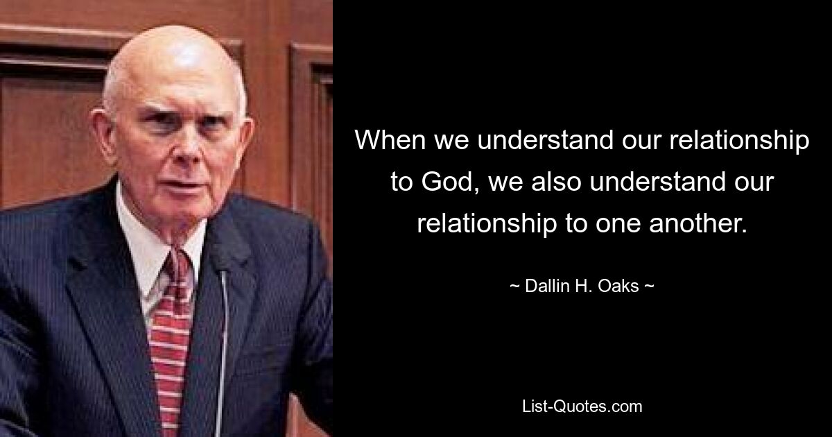 When we understand our relationship to God, we also understand our relationship to one another. — © Dallin H. Oaks