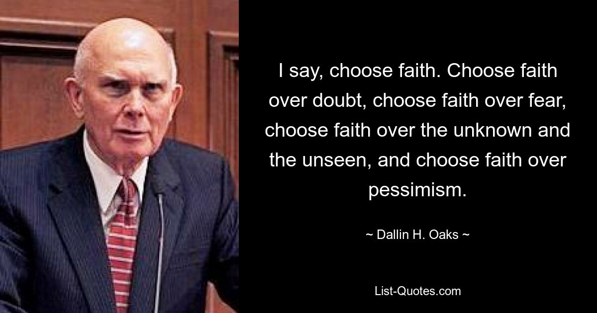 I say, choose faith. Choose faith over doubt, choose faith over fear, choose faith over the unknown and the unseen, and choose faith over pessimism. — © Dallin H. Oaks