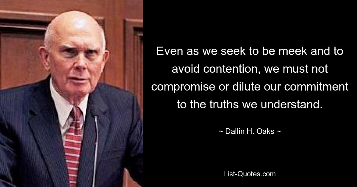 Even as we seek to be meek and to avoid contention, we must not compromise or dilute our commitment to the truths we understand. — © Dallin H. Oaks