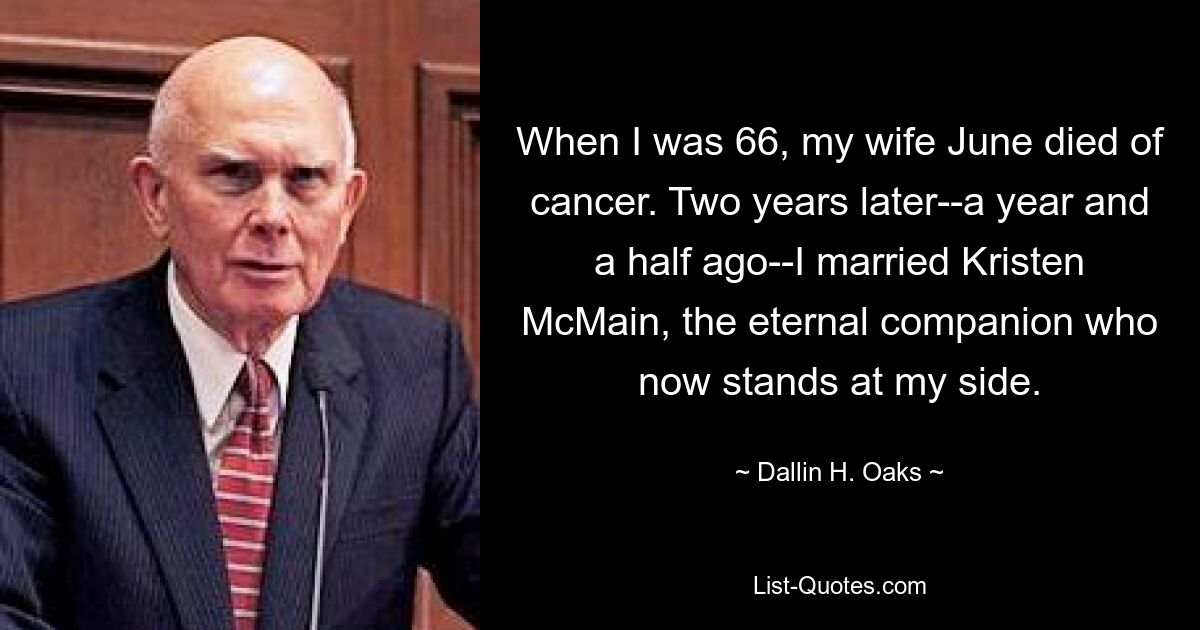 When I was 66, my wife June died of cancer. Two years later--a year and a half ago--I married Kristen McMain, the eternal companion who now stands at my side. — © Dallin H. Oaks