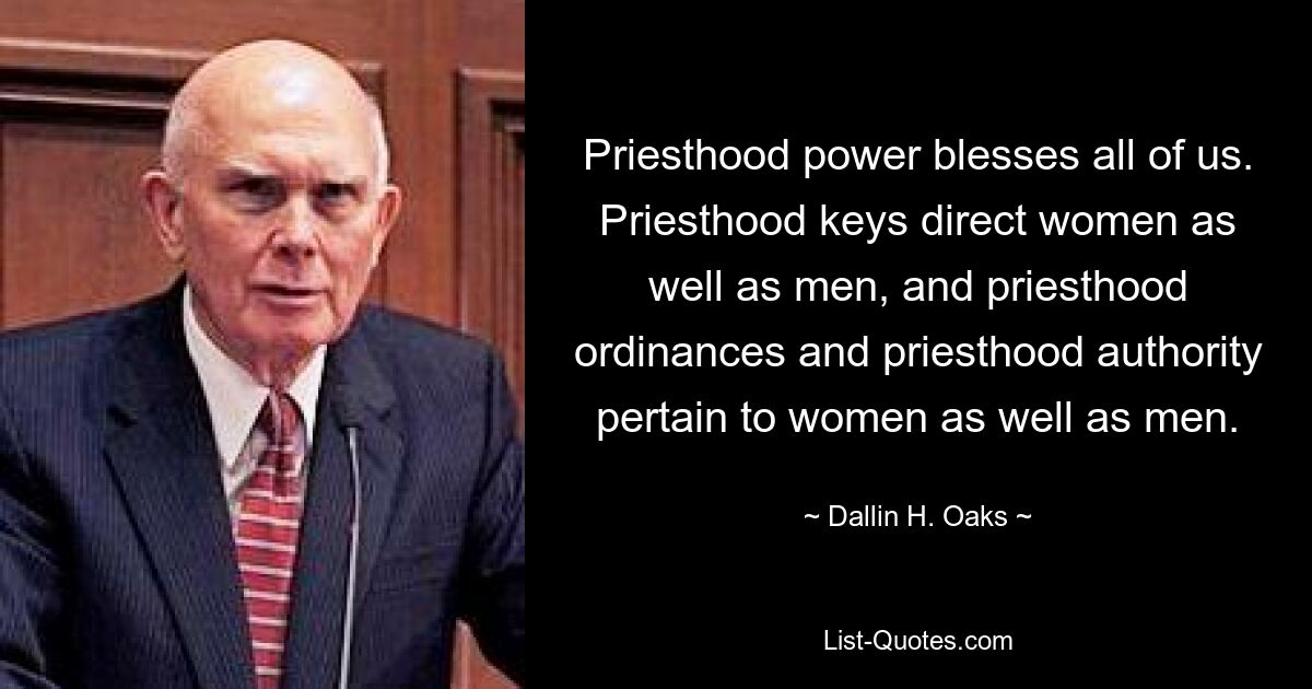 Priesthood power blesses all of us. Priesthood keys direct women as well as men, and priesthood ordinances and priesthood authority pertain to women as well as men. — © Dallin H. Oaks