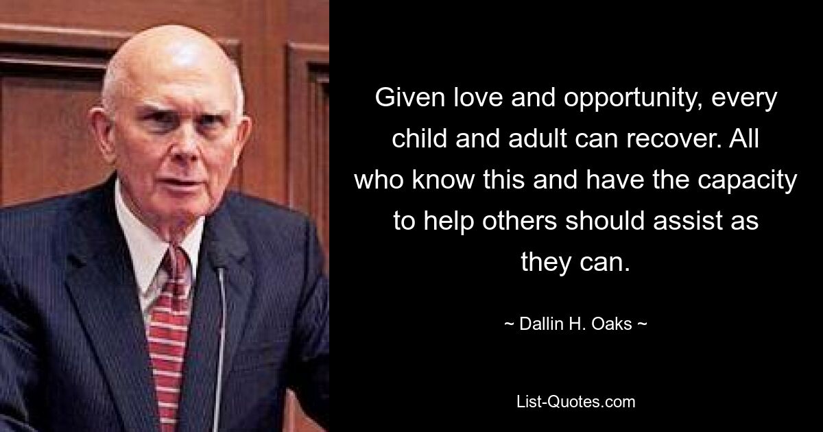 Given love and opportunity, every child and adult can recover. All who know this and have the capacity to help others should assist as they can. — © Dallin H. Oaks