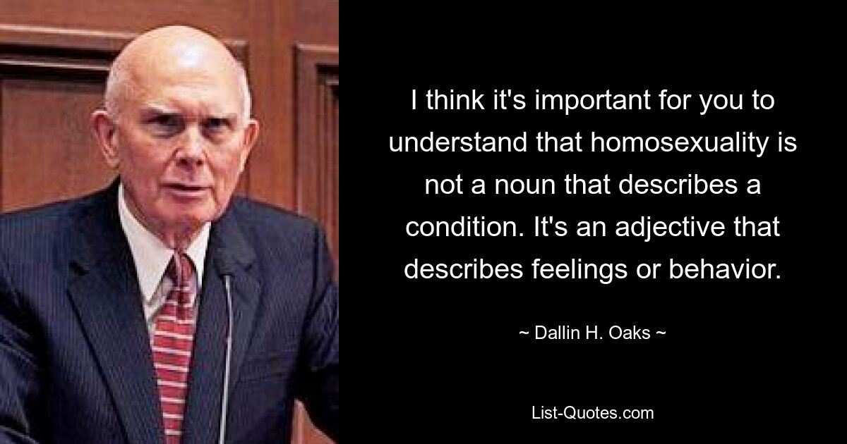 I think it's important for you to understand that homosexuality is not a noun that describes a condition. It's an adjective that describes feelings or behavior. — © Dallin H. Oaks