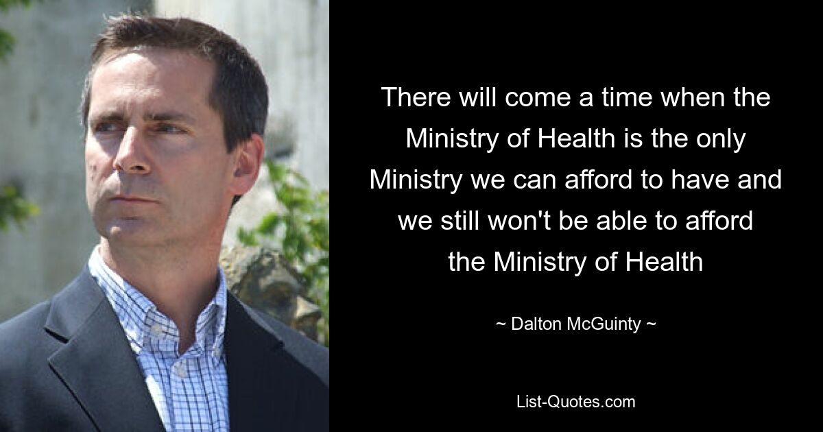 There will come a time when the Ministry of Health is the only Ministry we can afford to have and we still won't be able to afford the Ministry of Health — © Dalton McGuinty