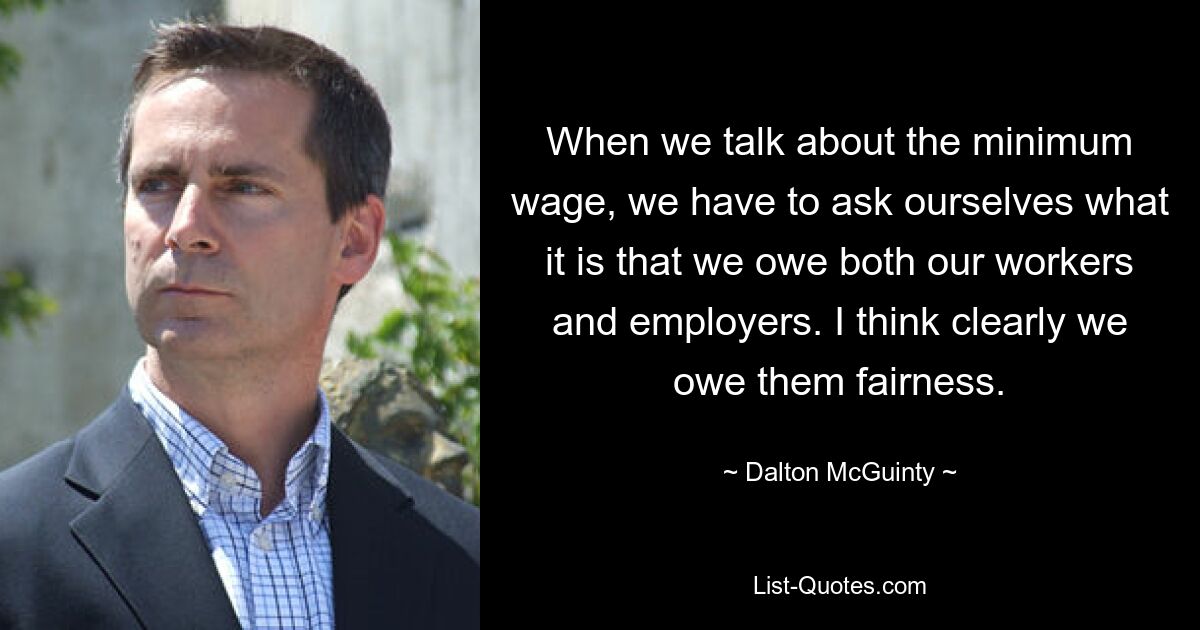 When we talk about the minimum wage, we have to ask ourselves what it is that we owe both our workers and employers. I think clearly we owe them fairness. — © Dalton McGuinty