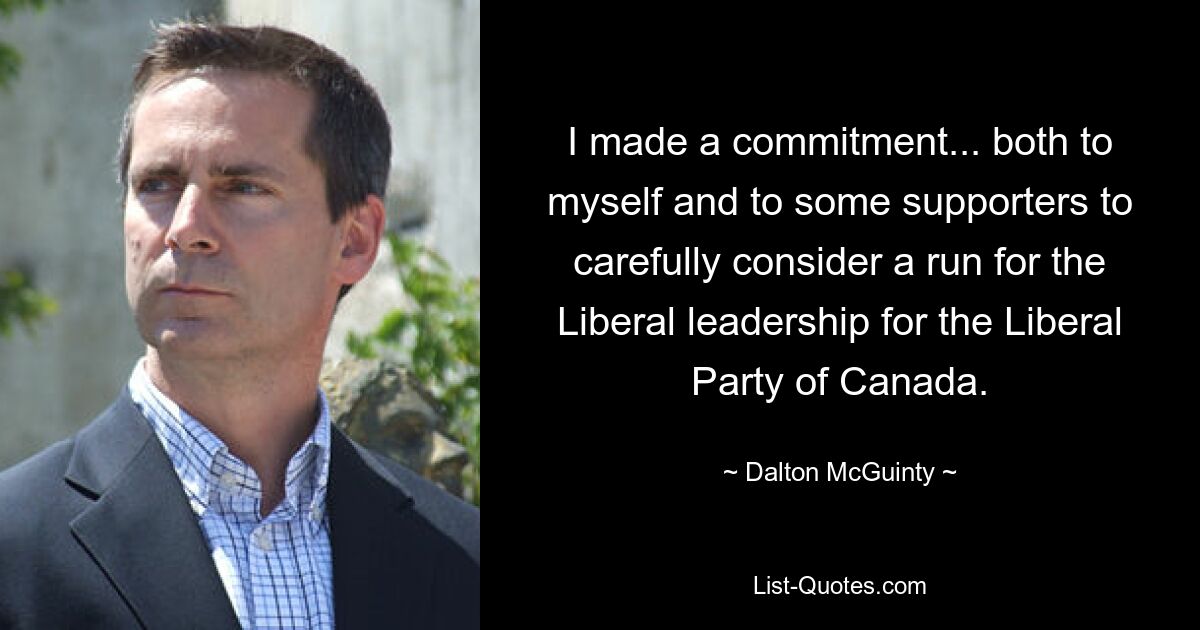 I made a commitment... both to myself and to some supporters to carefully consider a run for the Liberal leadership for the Liberal Party of Canada. — © Dalton McGuinty