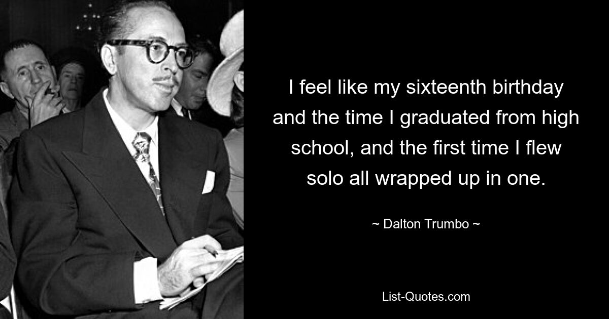 I feel like my sixteenth birthday and the time I graduated from high school, and the first time I flew solo all wrapped up in one. — © Dalton Trumbo