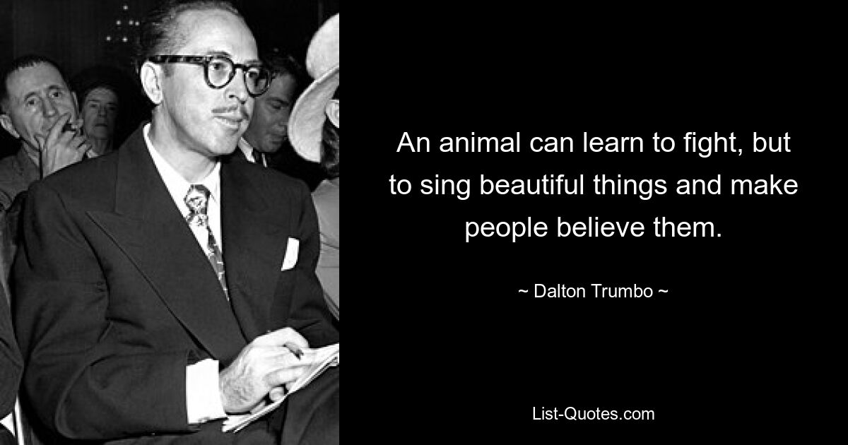 An animal can learn to fight, but to sing beautiful things and make people believe them. — © Dalton Trumbo