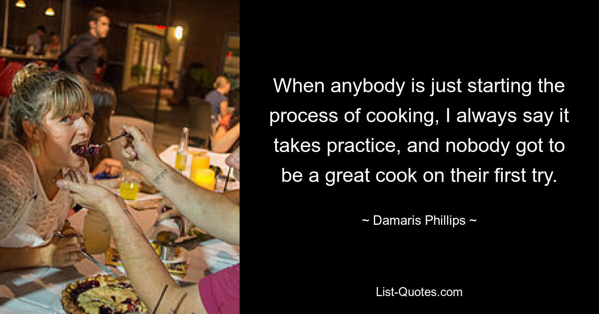 When anybody is just starting the process of cooking, I always say it takes practice, and nobody got to be a great cook on their first try. — © Damaris Phillips