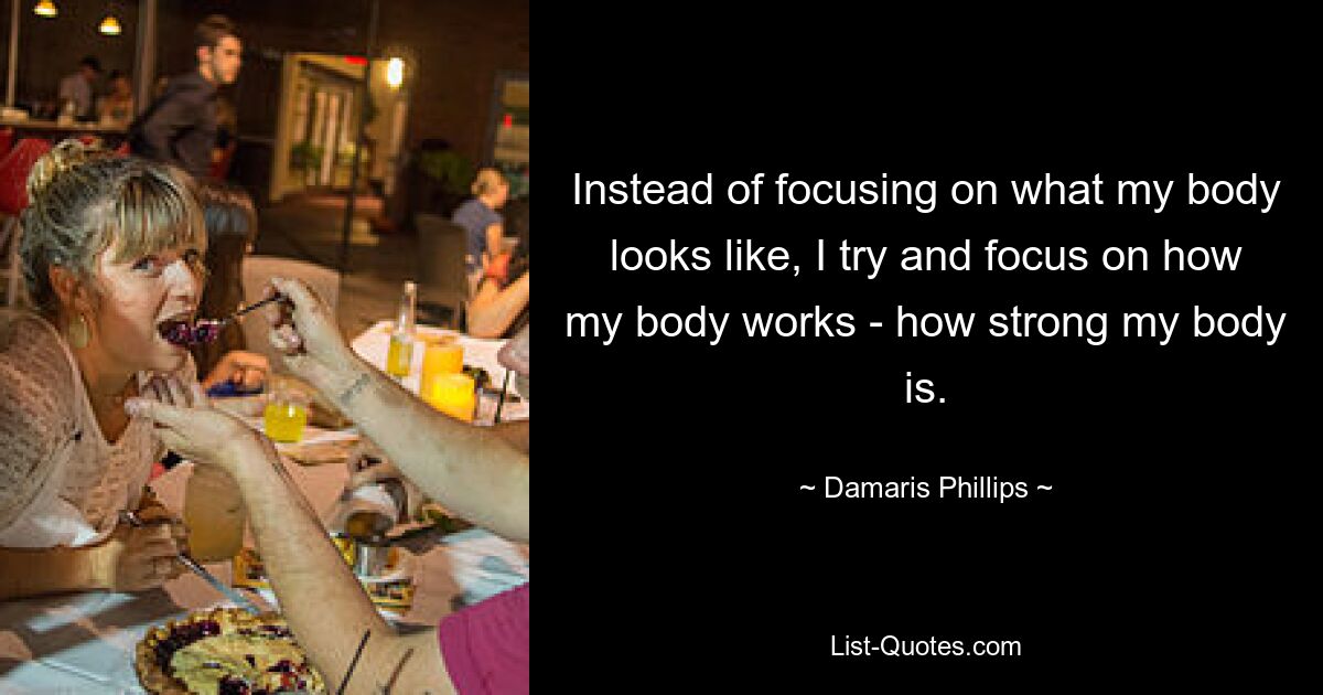 Instead of focusing on what my body looks like, I try and focus on how my body works - how strong my body is. — © Damaris Phillips