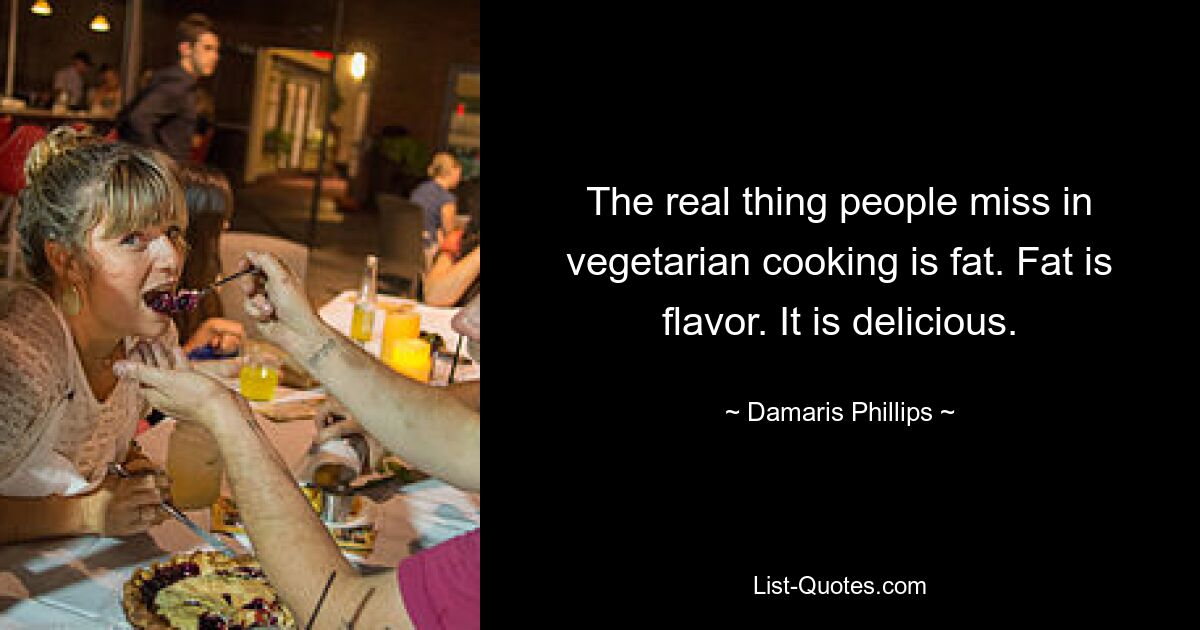 The real thing people miss in vegetarian cooking is fat. Fat is flavor. It is delicious. — © Damaris Phillips