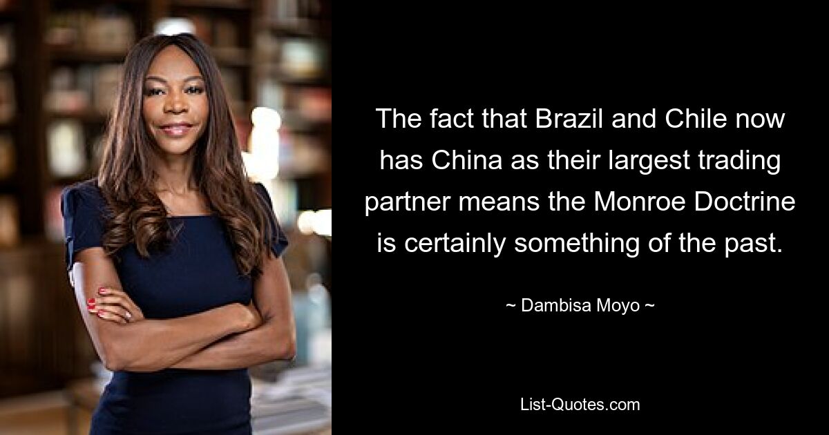 Die Tatsache, dass Brasilien und Chile nun China als ihren größten Handelspartner haben, bedeutet, dass die Monroe-Doktrin sicherlich der Vergangenheit angehört. — © Dambisa Moyo 