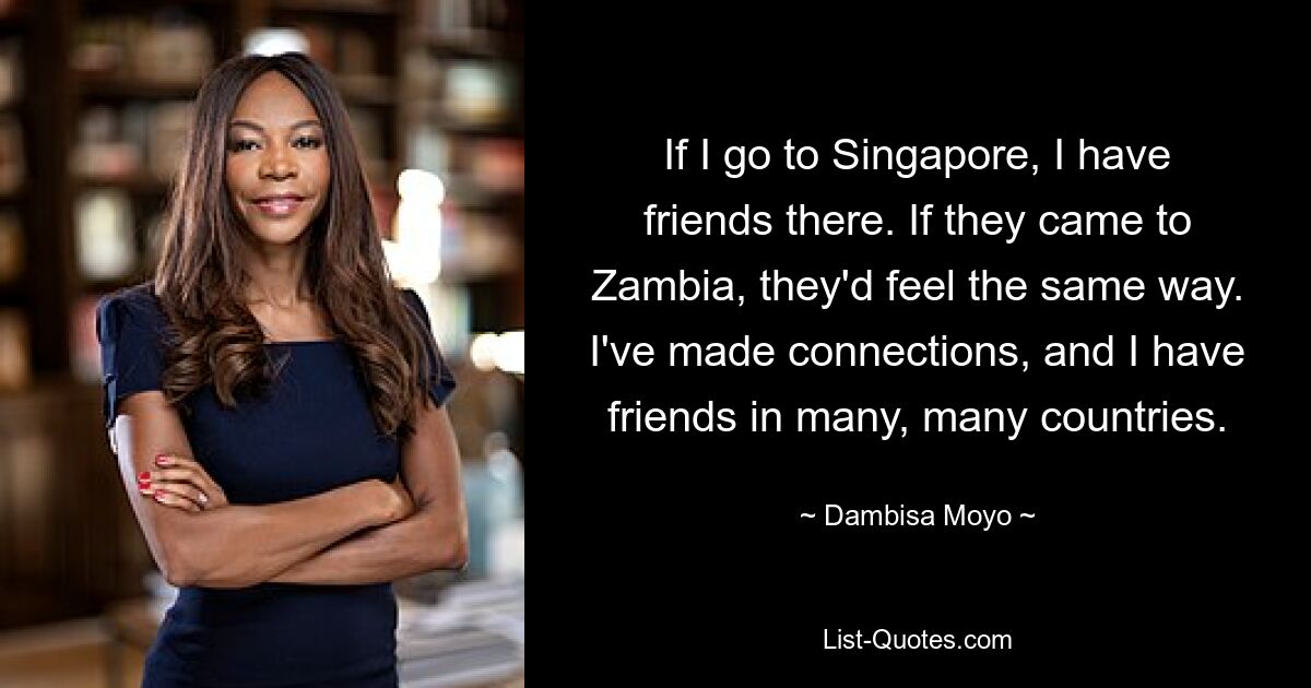 If I go to Singapore, I have friends there. If they came to Zambia, they'd feel the same way. I've made connections, and I have friends in many, many countries. — © Dambisa Moyo