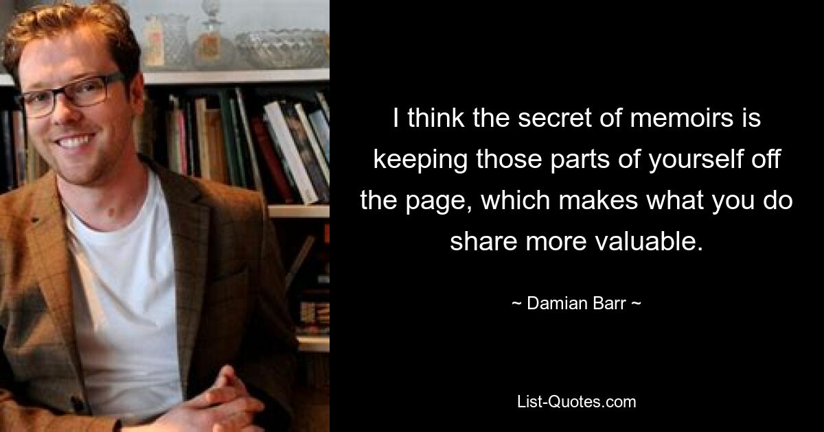 I think the secret of memoirs is keeping those parts of yourself off the page, which makes what you do share more valuable. — © Damian Barr