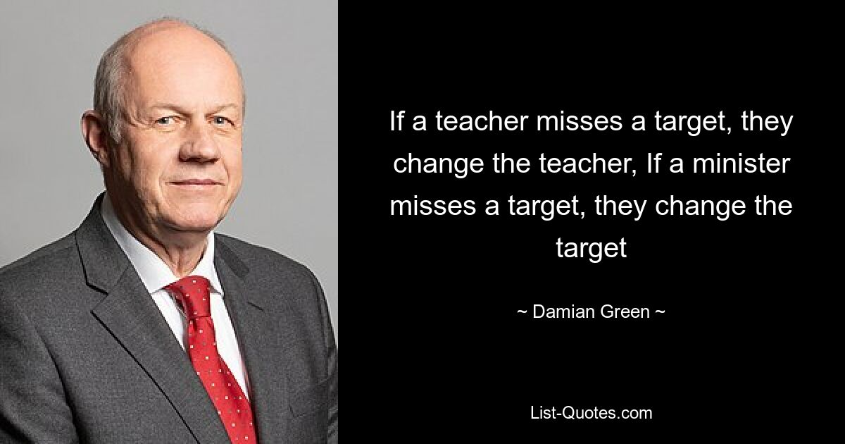 If a teacher misses a target, they change the teacher, If a minister misses a target, they change the target — © Damian Green