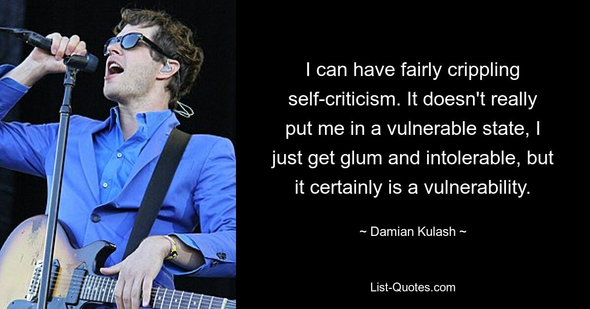 I can have fairly crippling self-criticism. It doesn't really put me in a vulnerable state, I just get glum and intolerable, but it certainly is a vulnerability. — © Damian Kulash