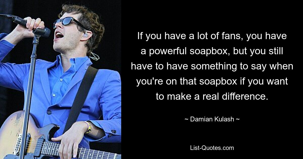 If you have a lot of fans, you have a powerful soapbox, but you still have to have something to say when you're on that soapbox if you want to make a real difference. — © Damian Kulash