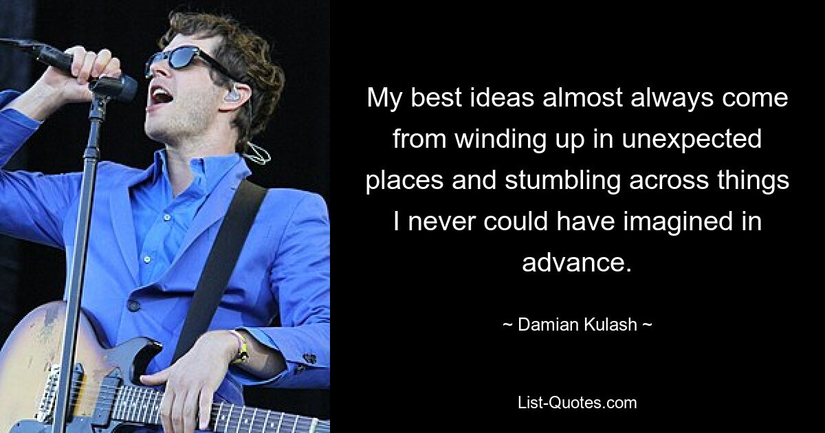 My best ideas almost always come from winding up in unexpected places and stumbling across things I never could have imagined in advance. — © Damian Kulash