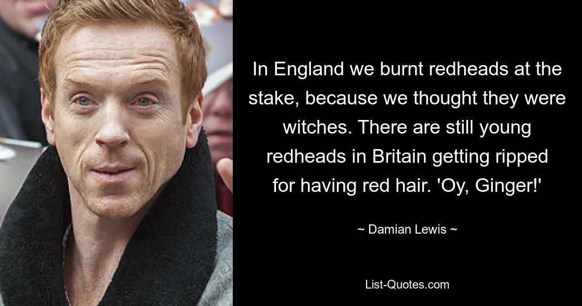 In England we burnt redheads at the stake, because we thought they were witches. There are still young redheads in Britain getting ripped for having red hair. 'Oy, Ginger!' — © Damian Lewis