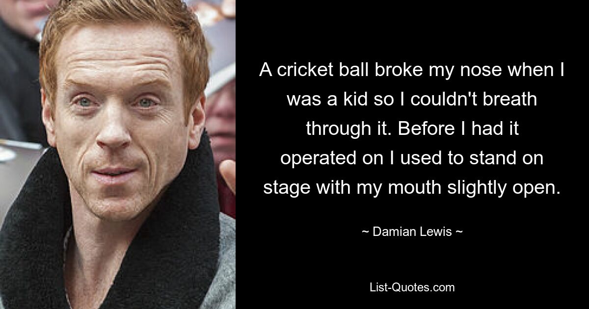 A cricket ball broke my nose when I was a kid so I couldn't breath through it. Before I had it operated on I used to stand on stage with my mouth slightly open. — © Damian Lewis