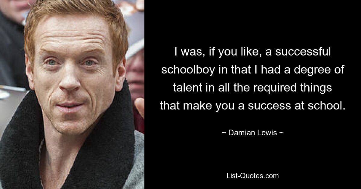 I was, if you like, a successful schoolboy in that I had a degree of talent in all the required things that make you a success at school. — © Damian Lewis