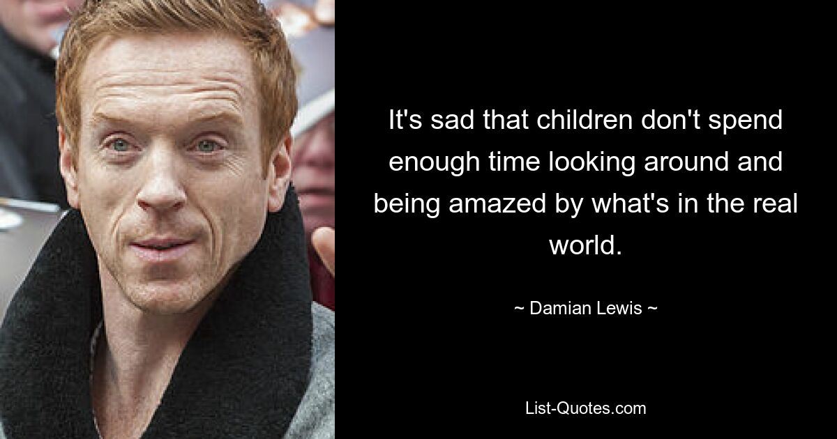 It's sad that children don't spend enough time looking around and being amazed by what's in the real world. — © Damian Lewis