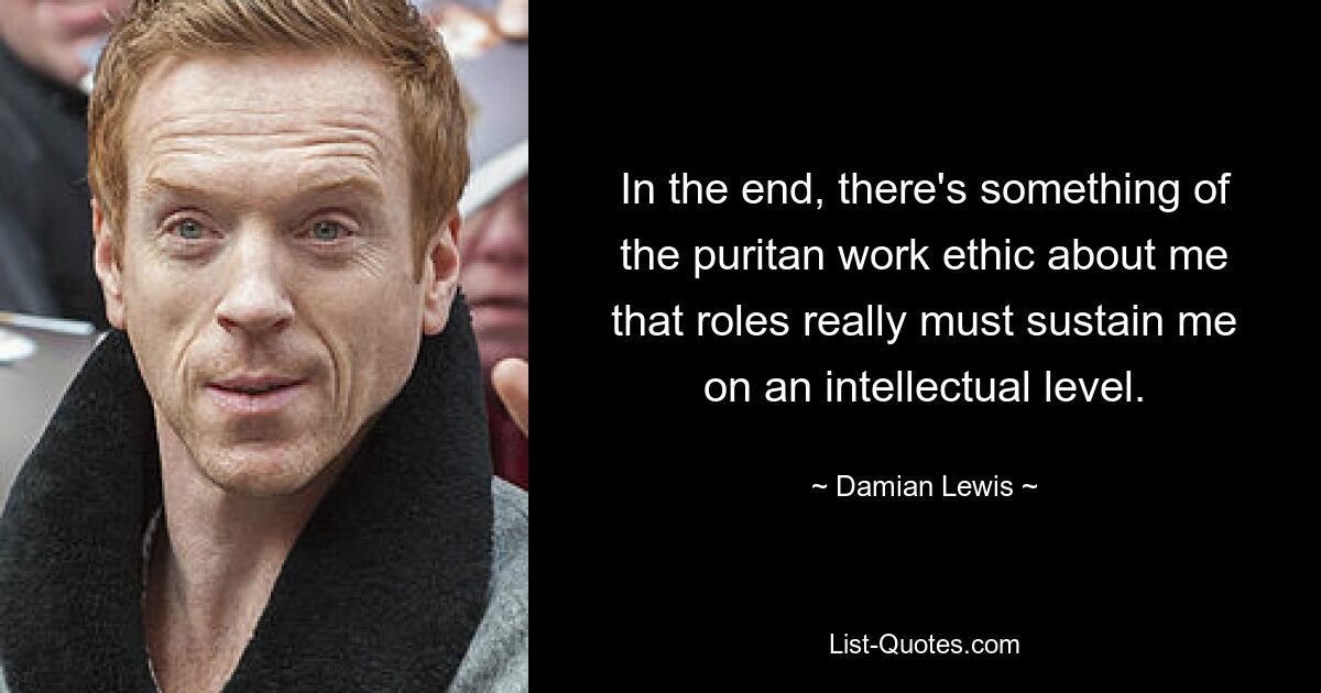 In the end, there's something of the puritan work ethic about me that roles really must sustain me on an intellectual level. — © Damian Lewis