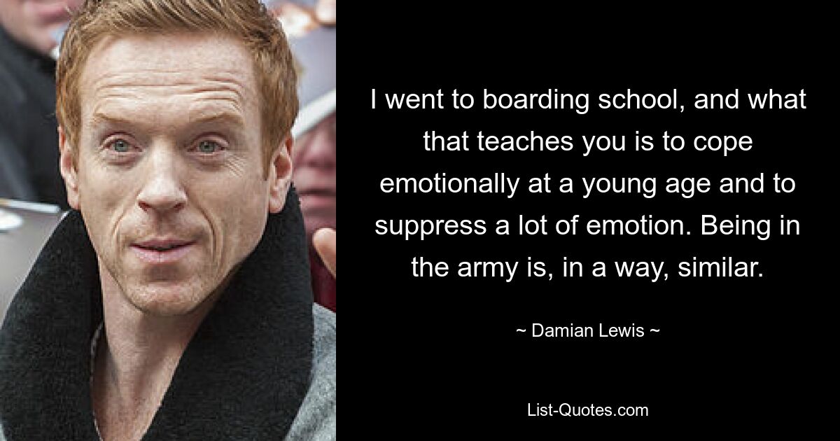 I went to boarding school, and what that teaches you is to cope emotionally at a young age and to suppress a lot of emotion. Being in the army is, in a way, similar. — © Damian Lewis