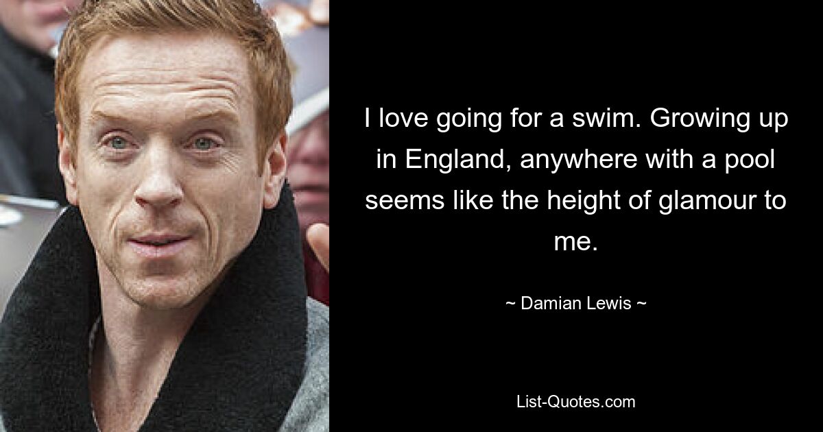 I love going for a swim. Growing up in England, anywhere with a pool seems like the height of glamour to me. — © Damian Lewis