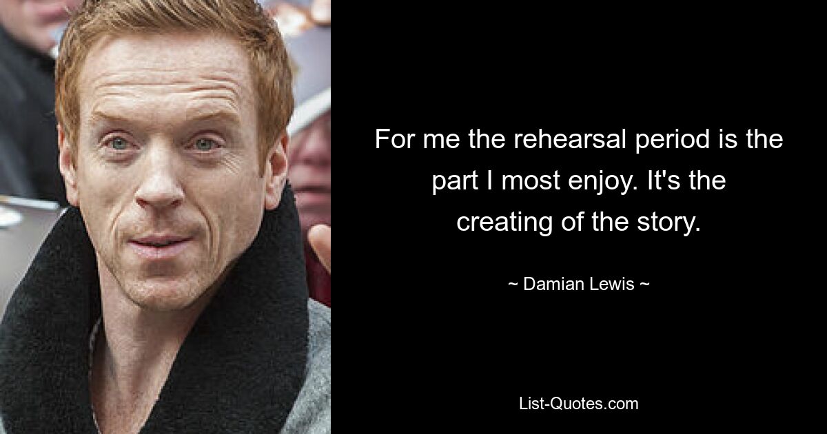 For me the rehearsal period is the part I most enjoy. It's the creating of the story. — © Damian Lewis