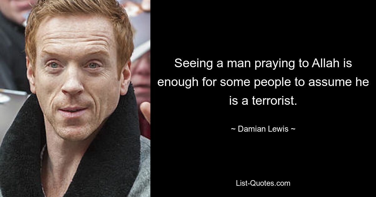 Seeing a man praying to Allah is enough for some people to assume he is a terrorist. — © Damian Lewis