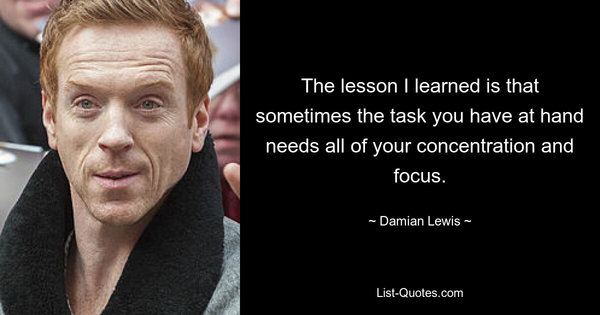 The lesson I learned is that sometimes the task you have at hand needs all of your concentration and focus. — © Damian Lewis