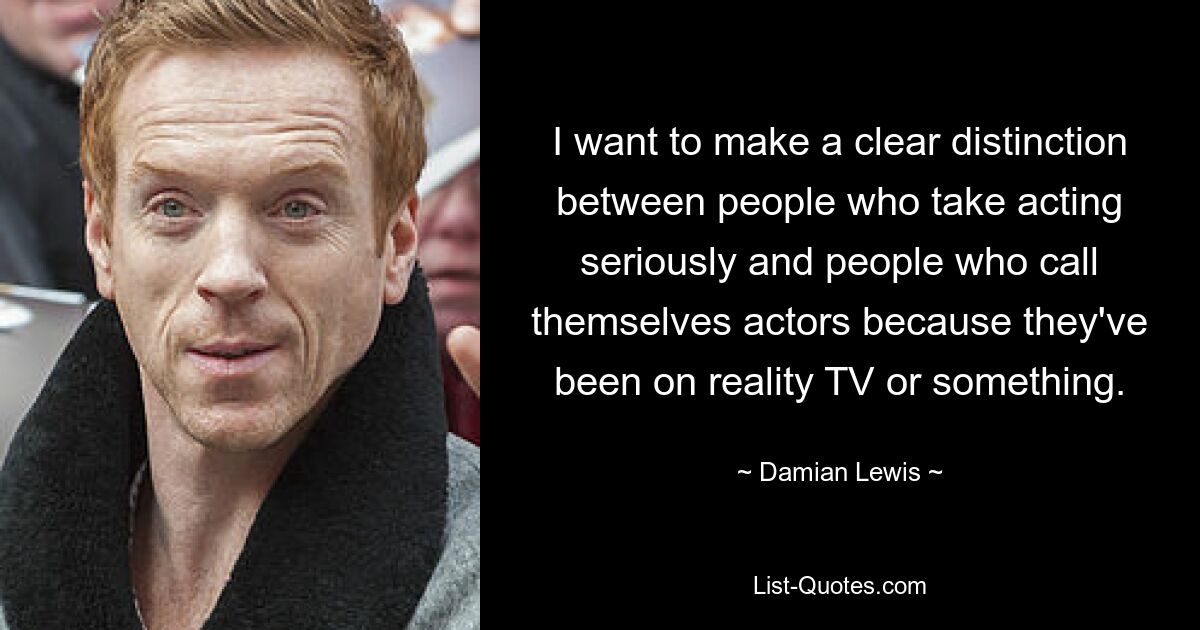 I want to make a clear distinction between people who take acting seriously and people who call themselves actors because they've been on reality TV or something. — © Damian Lewis