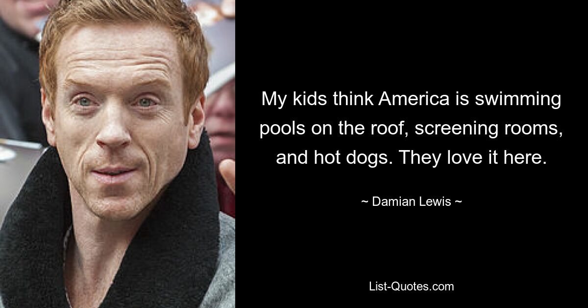 My kids think America is swimming pools on the roof, screening rooms, and hot dogs. They love it here. — © Damian Lewis