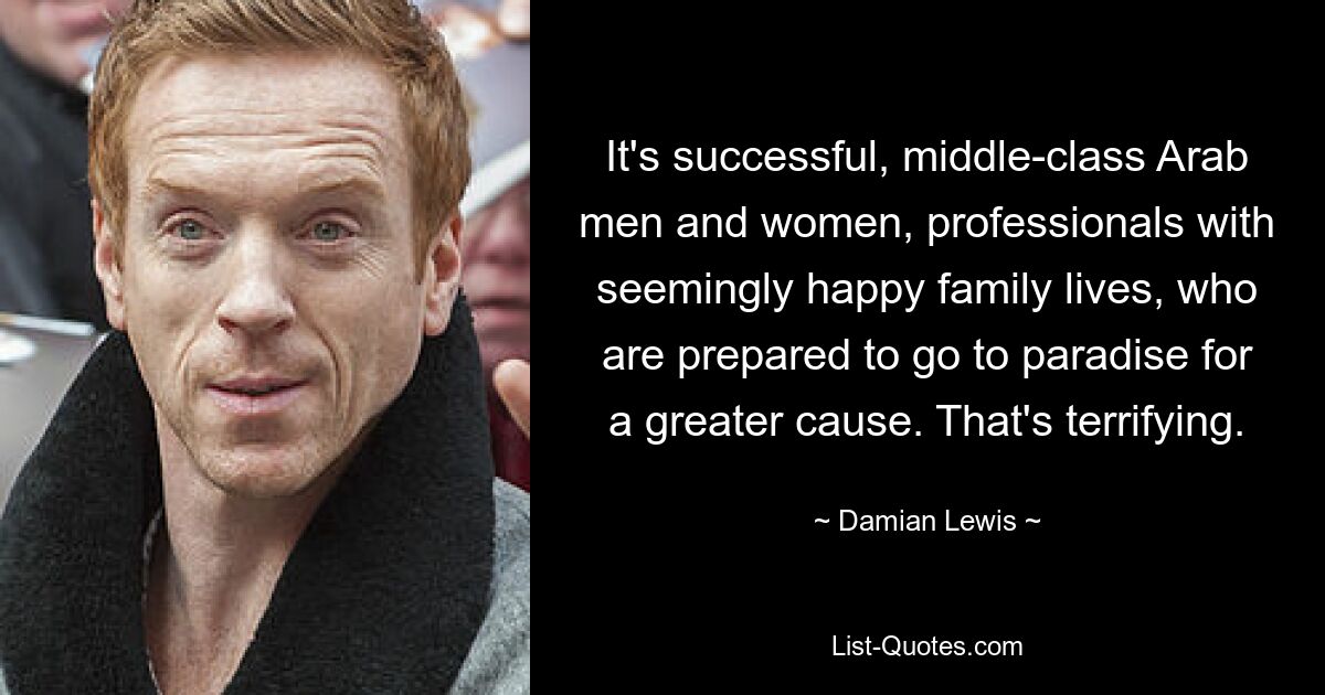 It's successful, middle-class Arab men and women, professionals with seemingly happy family lives, who are prepared to go to paradise for a greater cause. That's terrifying. — © Damian Lewis