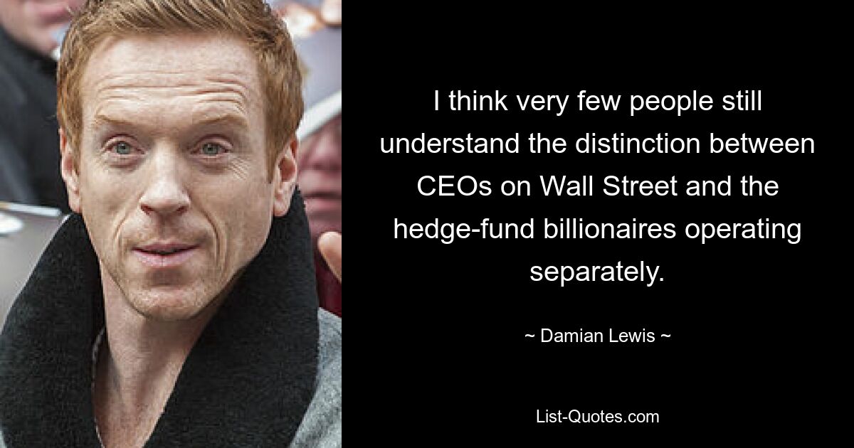 I think very few people still understand the distinction between CEOs on Wall Street and the hedge-fund billionaires operating separately. — © Damian Lewis