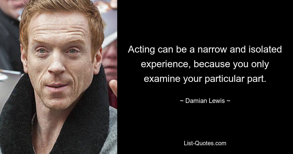 Acting can be a narrow and isolated experience, because you only examine your particular part. — © Damian Lewis